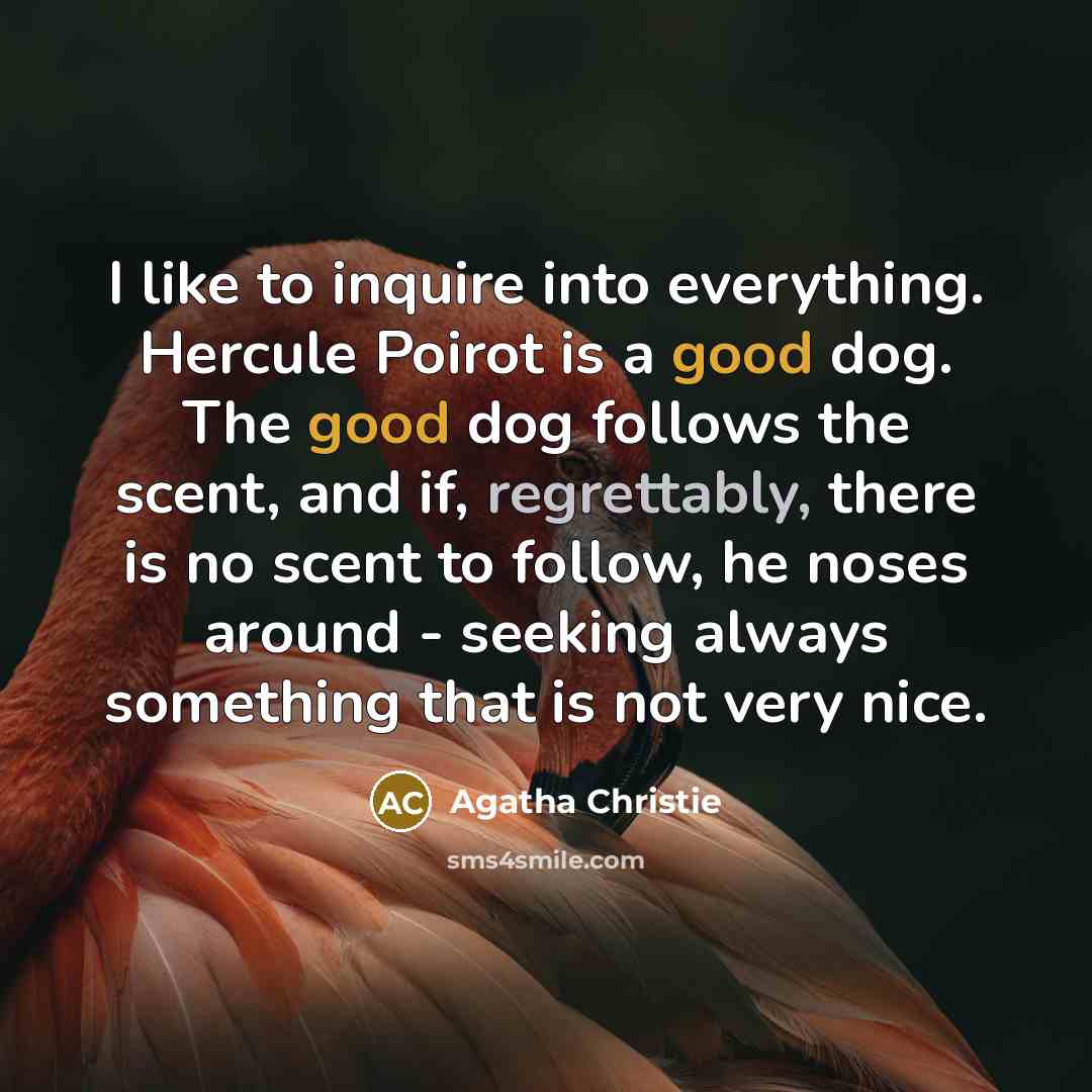“I like to inquire into everything. Hercule Poirot is a good dog. The good dog follows the scent, and if, regrettably, there is no scent to follow, he noses around - seeking always something that is not very nice.” quote by Agatha Christie