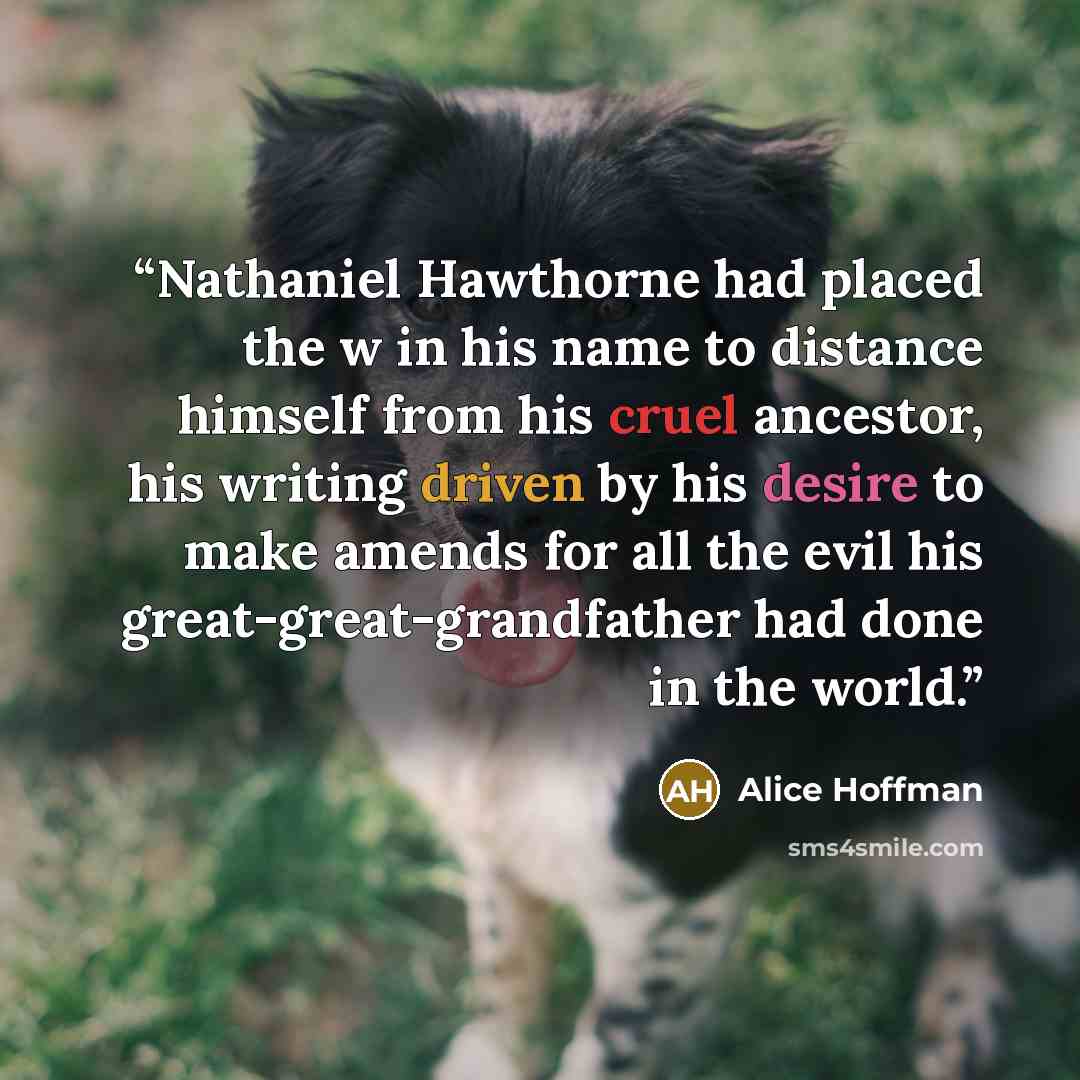 “Nathaniel Hawthorne had placed the w in his name to distance himself from his cruel ancestor, his writing driven by his desire to make amends for all the evil his great-great-grandfather had done in the world.” quote by Alice Hoffman