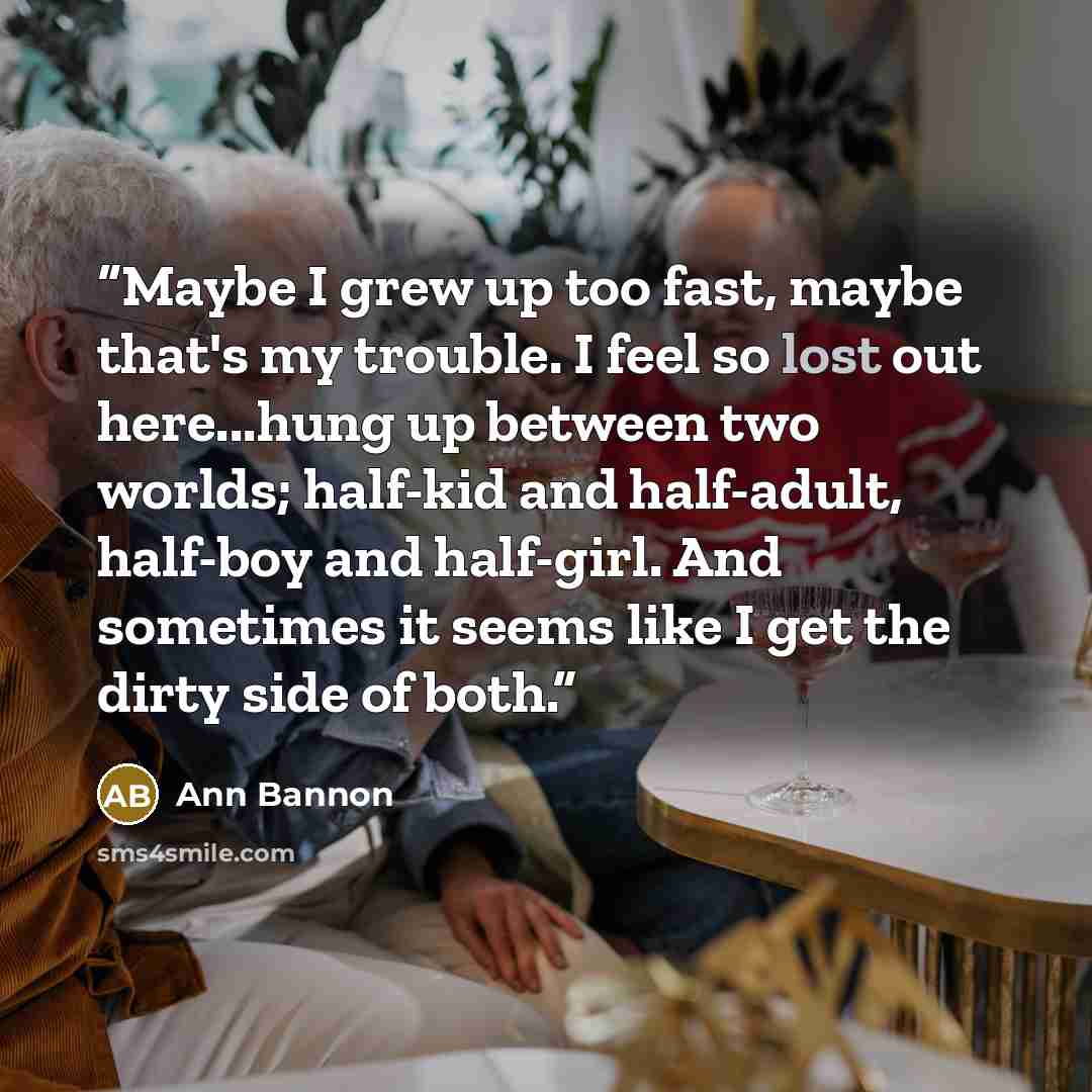 “Maybe I grew up too fast, maybe that's my trouble. I feel so lost out here...hung up between two worlds; half-kid and half-adult, half-boy and half-girl. And sometimes it seems like I get the dirty side of both.” quote by Ann Bannon
