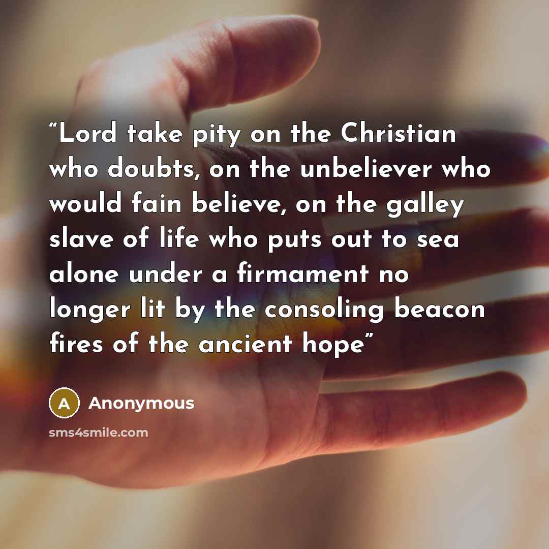 “Lord take pity on the Christian who doubts, on the unbeliever who would fain believe, on the galley slave of life who puts out to sea alone under a firmament no longer lit by the consoling beacon fires of the ancient hope” quote by Anonymous