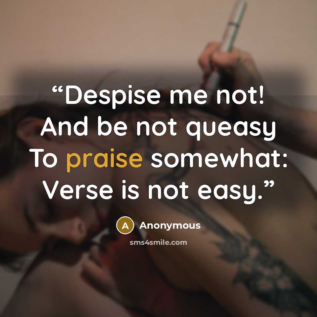 “Despise me not! And be not queasy To praise somewhat: Verse is not easy.” quote by Anonymous