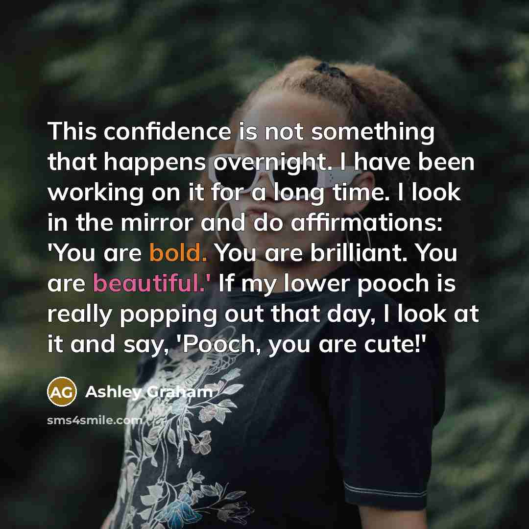 “This confidence is not something that happens overnight. I have been working on it for a long time. I look in the mirror and do affirmations: 'You are bold. You are brilliant. You are beautiful.' If my lower pooch is really popping out that day, I look at it and say, 'Pooch, you are cute!'” quote by Ashley Graham