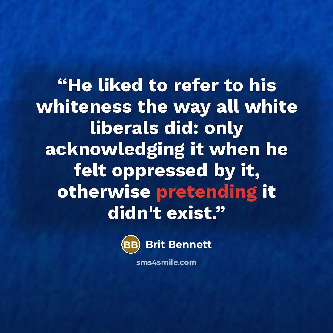 “He liked to refer to his whiteness the way all white liberals did: only acknowledging it when he felt oppressed by it, otherwise pretending it didn't exist.” quote by Brit Bennett