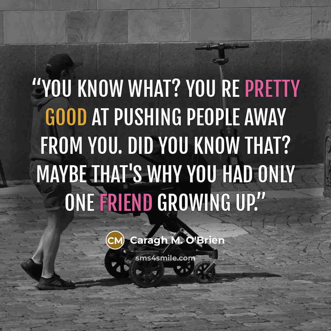 “You know what? You re pretty good at pushing people away from you. Did you know that? Maybe that's why you had only one friend growing up.” quote by Caragh M. O'Brien