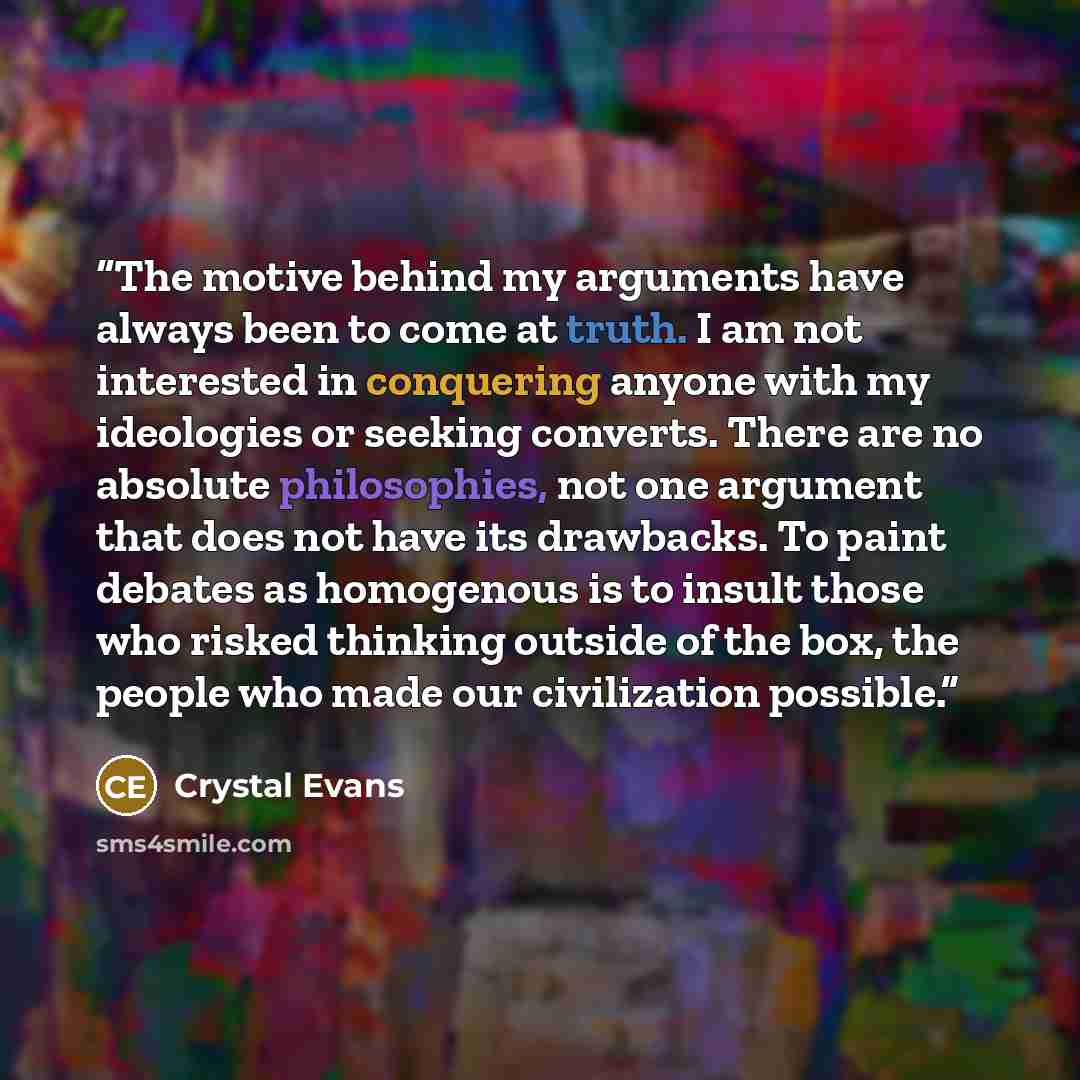 “The motive behind my arguments have always been to come at truth. I am not interested in conquering anyone with my ideologies or seeking converts. There are no absolute philosophies, not one argument that does not have its drawbacks. To paint debates as homogenous is to insult those who risked…” quote by Crystal Evans