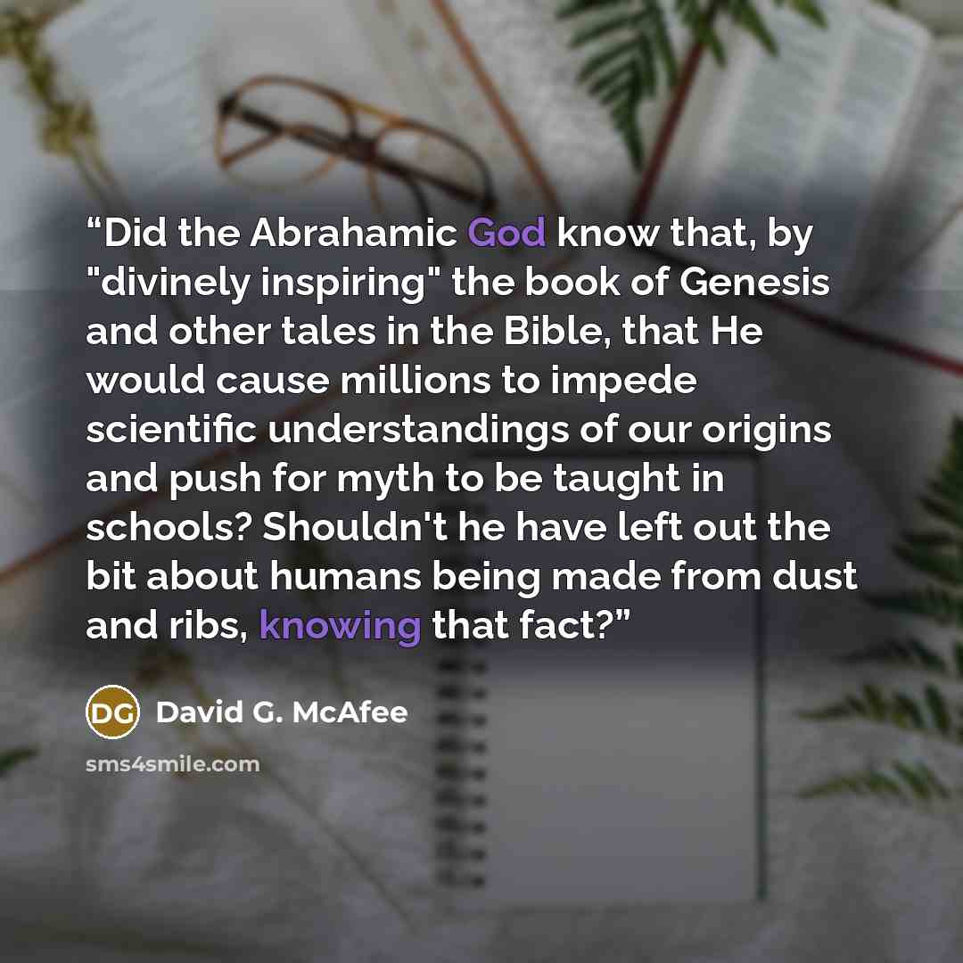 “Did the Abrahamic God know that, by "divinely inspiring" the book of Genesis and other tales in the Bible, that He would cause millions to impede scientific understandings of our origins and push for myth to be taught in schools? Shouldn't he have left out the bit about humans being made from dust…” quote by David G. McAfee