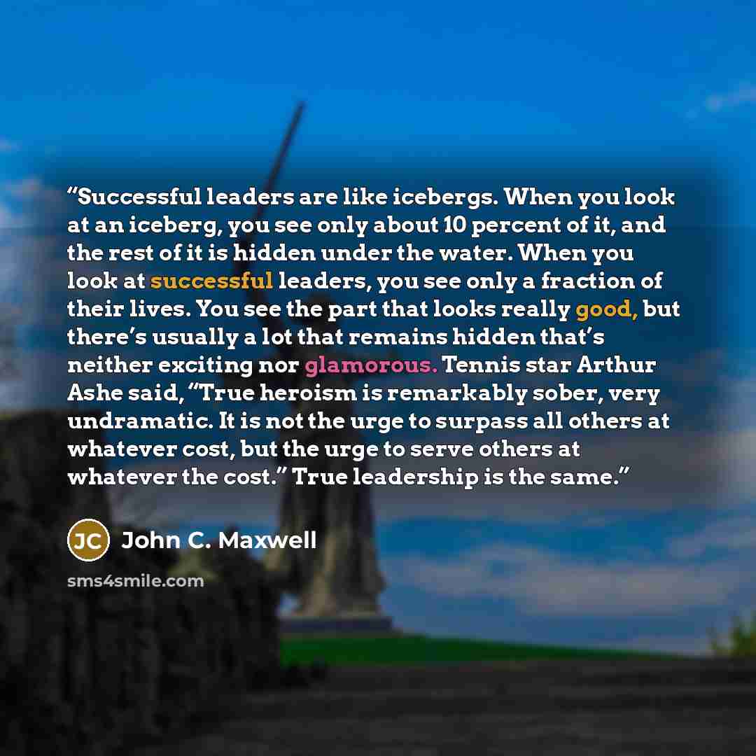 “Successful leaders are like icebergs. When you look at an iceberg, you see only about 10 percent of it, and the rest of it is hidden under the water. When you look at successful leaders, you see only a fraction of their lives. You see the part that looks really good, but there’s usually a lot that…” quote by John C. Maxwell