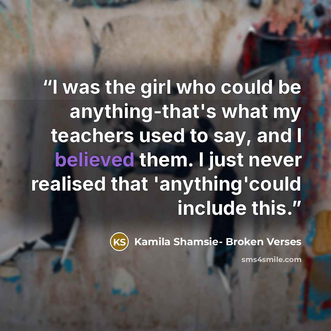 “I was the girl who could be anything-that's what my teachers used to say, and I believed them. I just never realised that 'anything'could include this.” quote by Kamila Shamsie- Broken Verses