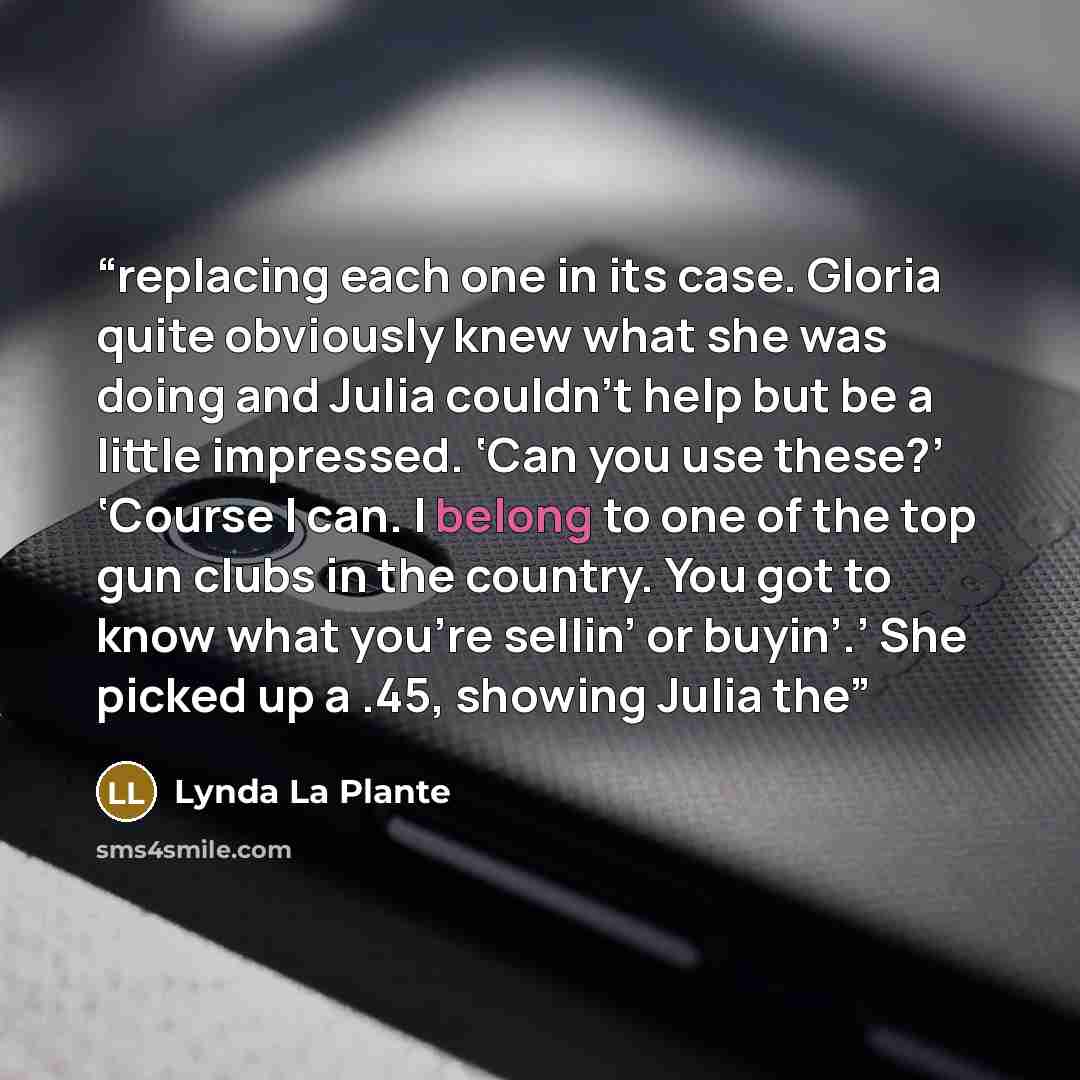 “replacing each one in its case. Gloria quite obviously knew what she was doing and Julia couldn’t help but be a little impressed. ‘Can you use these?’ ‘Course I can. I belong to one of the top gun clubs in the country. You got to know what you’re sellin’ or buyin’.’ She picked up a .45, showing…” quote by Lynda La Plante