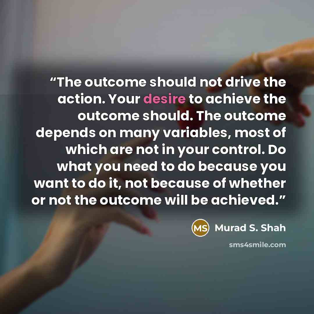 “The outcome should not drive the action. Your desire to achieve the outcome should. The outcome depends on many variables, most of which are not in your control. Do what you need to do because you want to do it, not because of whether or not the outcome will be achieved.” quote by Murad S. Shah