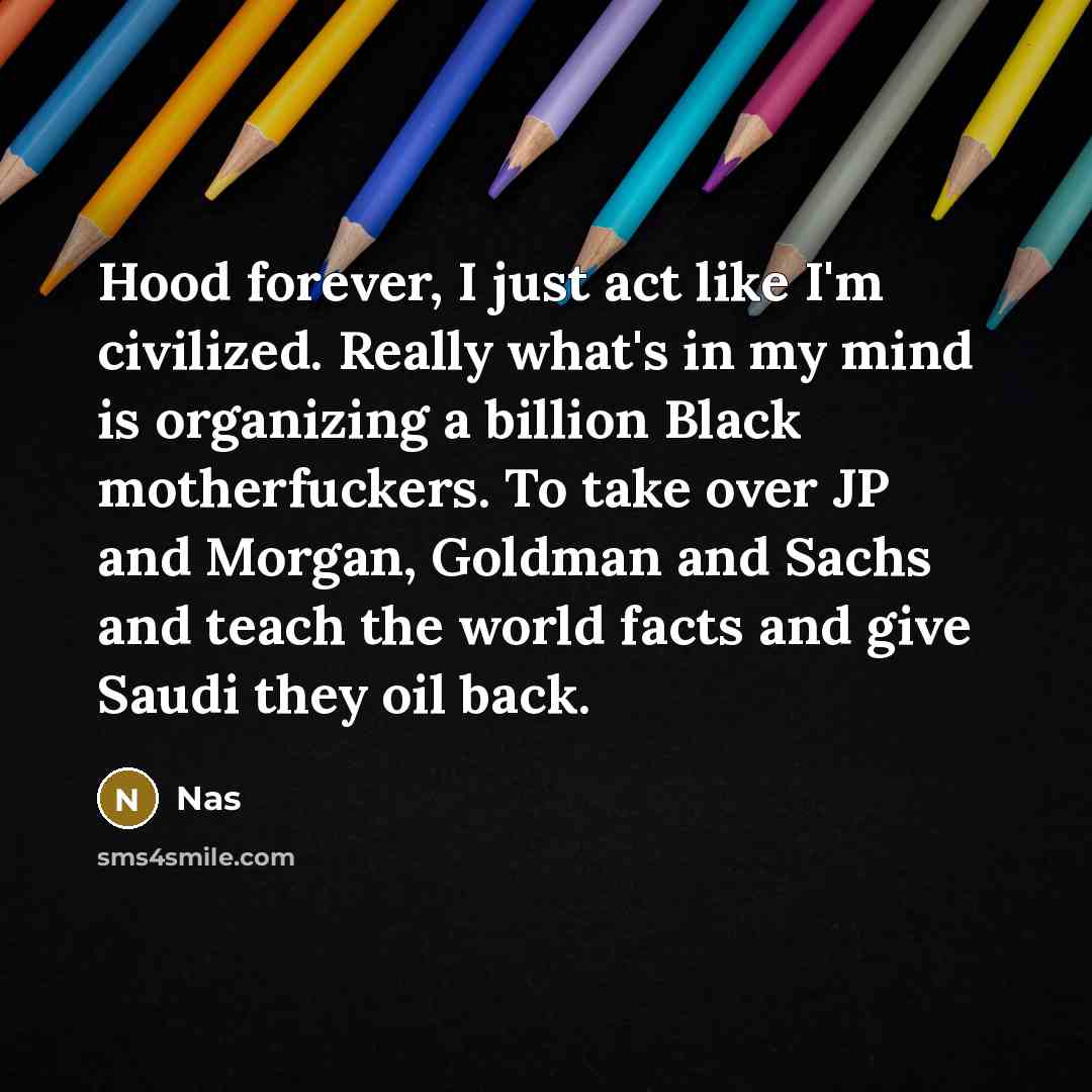 “Hood forever, I just act like I'm civilized. Really what's in my mind is organizing a billion Black motherfuckers. To take over JP and Morgan, Goldman and Sachs and teach the world facts and give Saudi they oil back.” quote by Nas