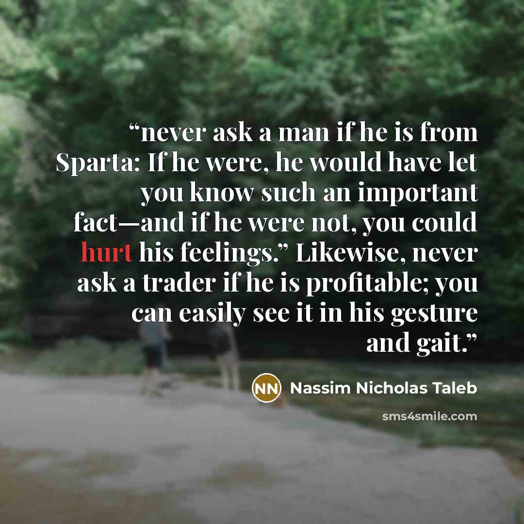 “never ask a man if he is from Sparta: If he were, he would have let you know such an important fact—and if he were not, you could hurt his feelings.” Likewise, never ask a trader if he is profitable; you can easily see it in his gesture and gait.” quote by Nassim Nicholas Taleb