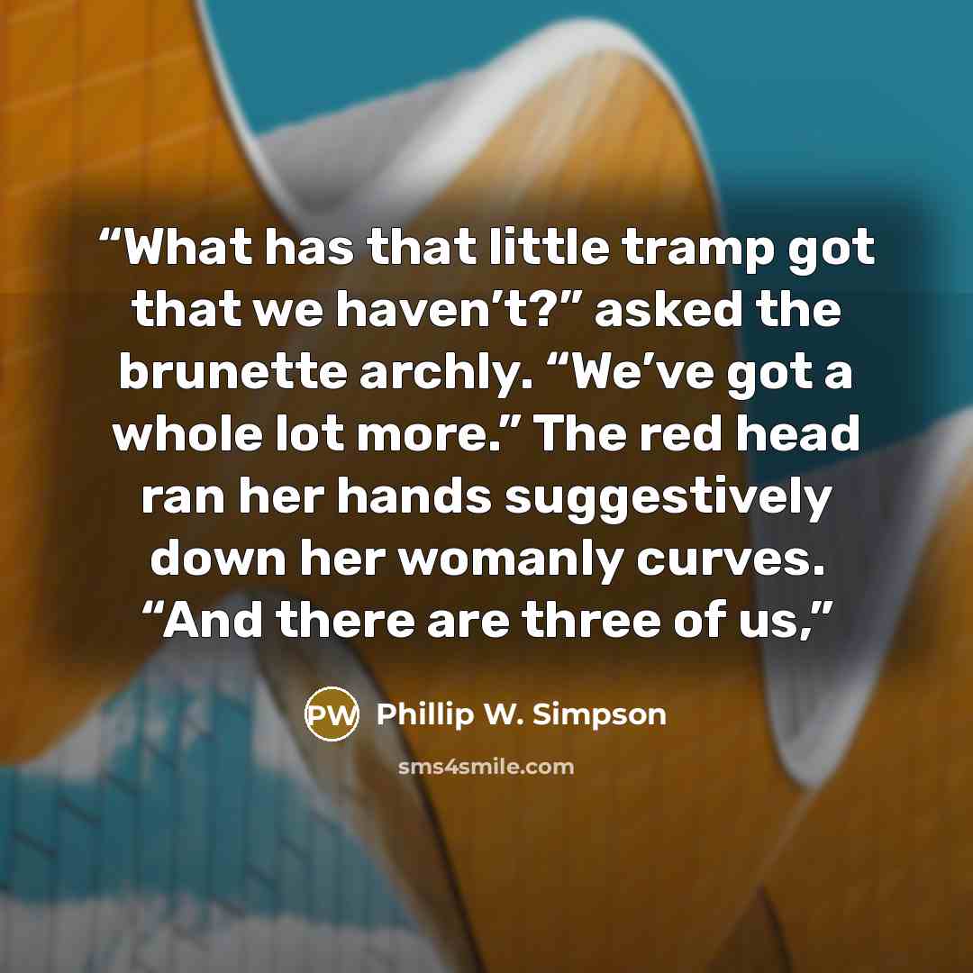 “What has that little tramp got that we haven’t?” asked the brunette archly. “We’ve got a whole lot more.” The red head ran her hands suggestively down her womanly curves. “And there are three of us,” quote by Phillip W. Simpson