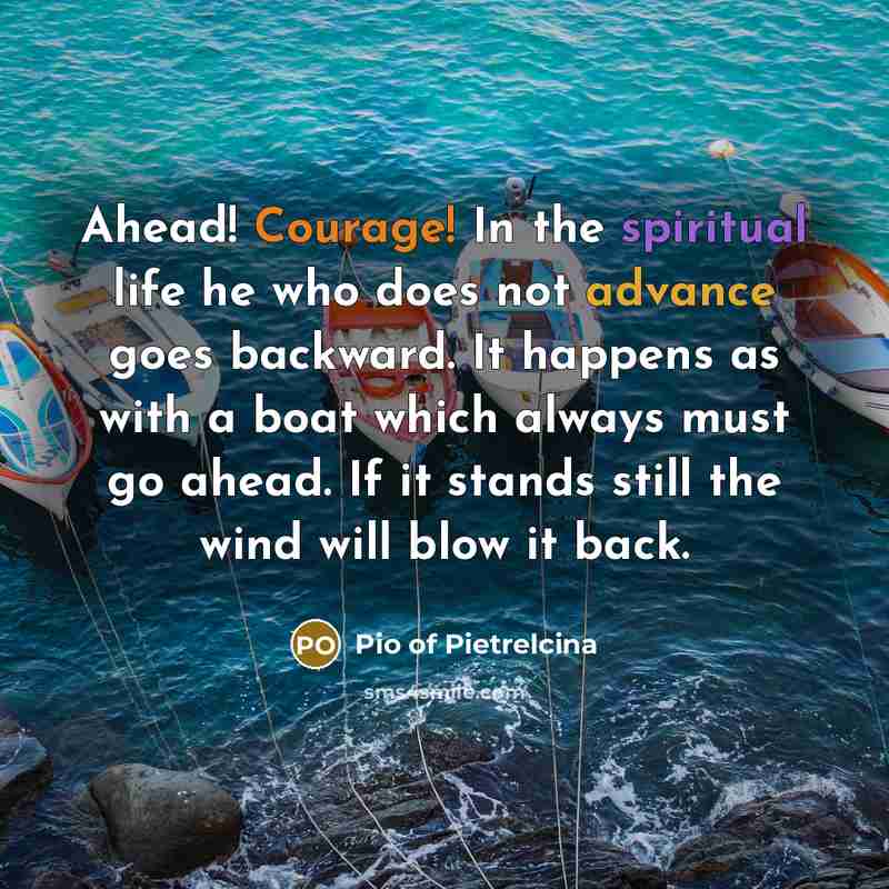 “Ahead! Courage! In the spiritual life he who does not advance goes backward. It happens as with a boat which always must go ahead. If it stands still the wind will blow it back.” quote by Pio of Pietrelcina