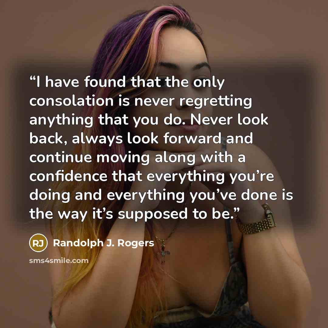 “I have found that the only consolation is never regretting anything that you do. Never look back, always look forward and continue moving along with a confidence that everything you’re doing and everything you’ve done is the way it’s supposed to be.” quote by Randolph J. Rogers