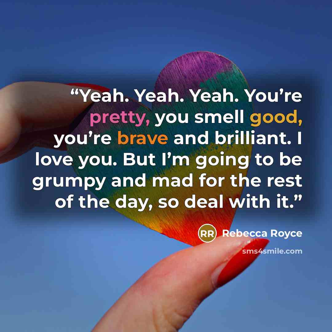 “Yeah. Yeah. Yeah. You’re pretty, you smell good, you’re brave and brilliant. I love you. But I’m going to be grumpy and mad for the rest of the day, so deal with it.” quote by Rebecca Royce