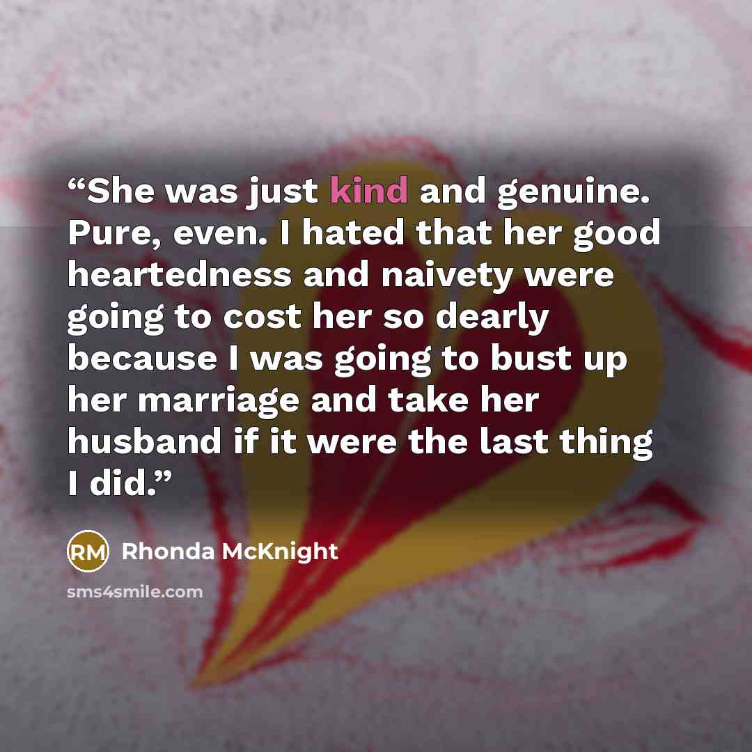 “She was just kind and genuine. Pure, even. I hated that her good heartedness and naivety were going to cost her so dearly because I was going to bust up her marriage and take her husband if it were the last thing I did.” quote by Rhonda McKnight