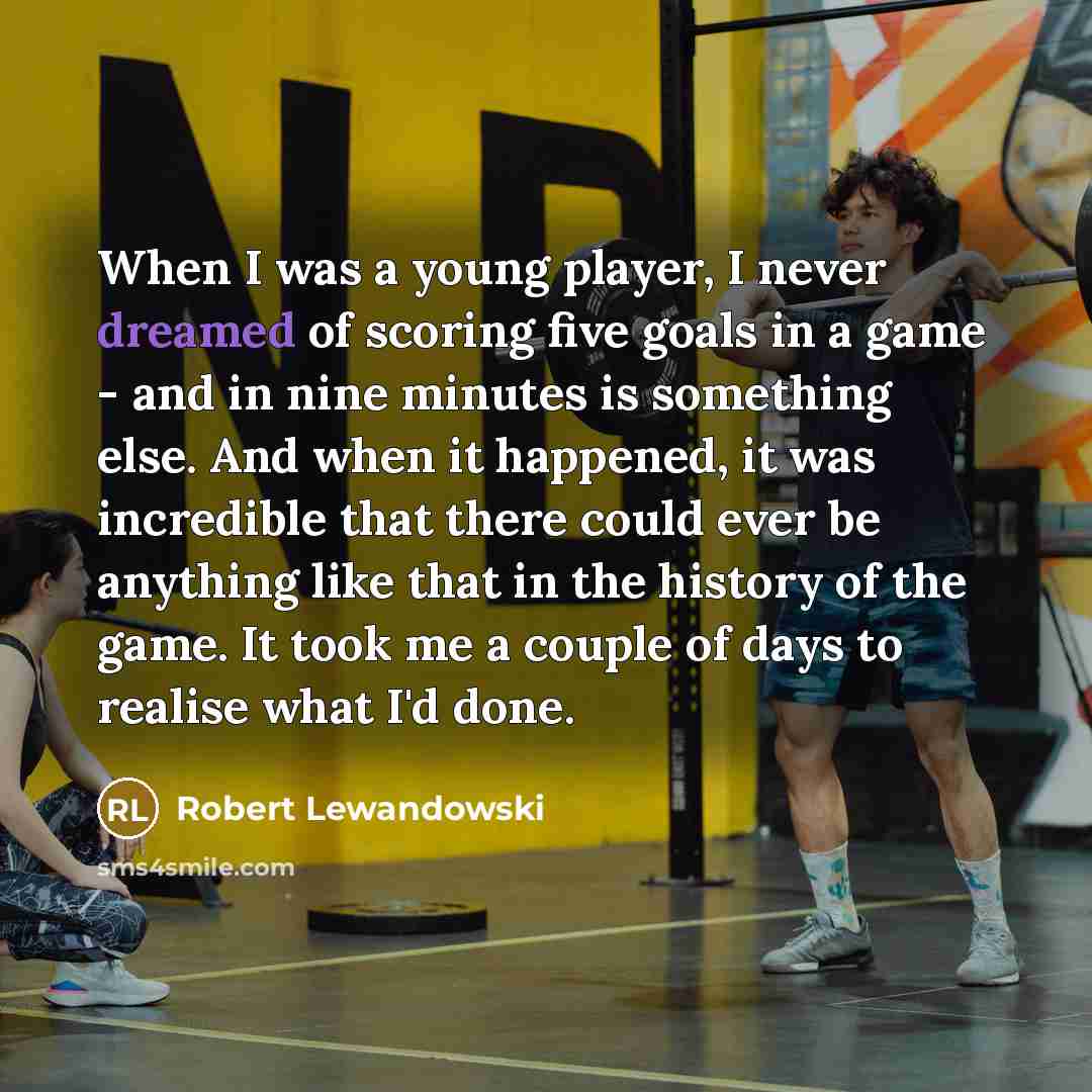 “When I was a young player, I never dreamed of scoring five goals in a game - and in nine minutes is something else. And when it happened, it was incredible that there could ever be anything like that in the history of the game. It took me a couple of days to realise what I'd done.” quote by Robert Lewandowski