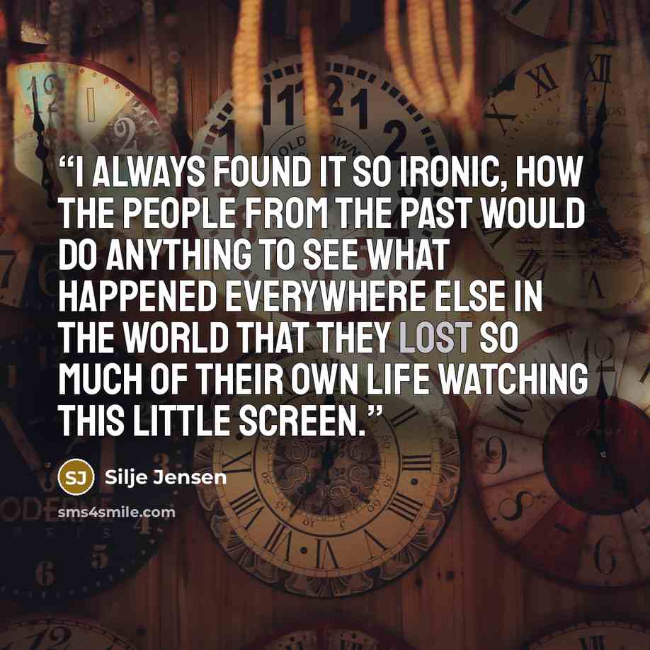 “I always found it so ironic, how the people from the past would do anything to see what happened everywhere else in the world that they lost so much of their own life watching this little screen.” quote by Silje Jensen