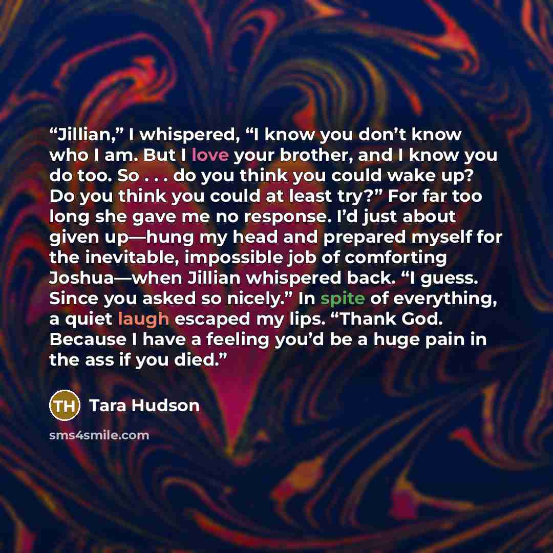 “Jillian,” I whispered, “I know you don’t know who I am. But I love your brother, and I know you do too. So . . . do you think you could wake up? Do you think you could at least try?” For far too long she gave me no response. I’d just about given up—hung my head and prepared myself for the…” quote by Tara Hudson