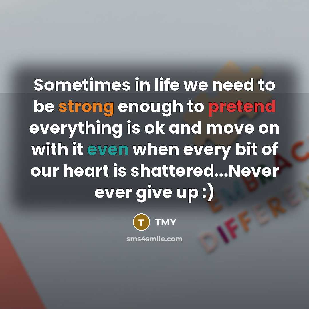“Sometimes in life we need to be strong enough to pretend everything is ok and move on with it even when every bit of our heart is shattered...Never ever give up :)” quote by TMY