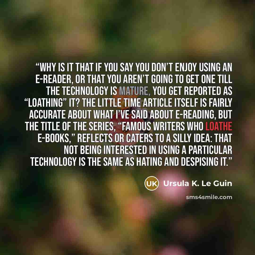 “Why is it that if you say you don’t enjoy using an e-reader, or that you aren’t going to get one till the technology is mature, you get reported as “loathing” it? The little Time article itself is fairly accurate about what I’ve said about e-reading, but the title of the series, “Famous Writers…” quote by Ursula K. Le Guin