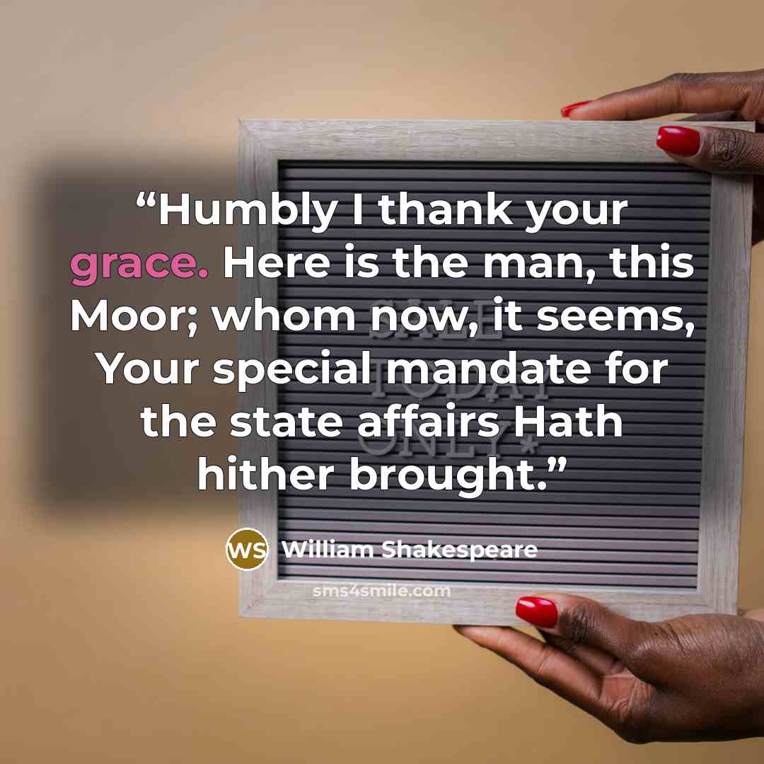 “Humbly I thank your grace. Here is the man, this Moor; whom now, it seems, Your special mandate for the state affairs Hath hither brought.” quote by William Shakespeare