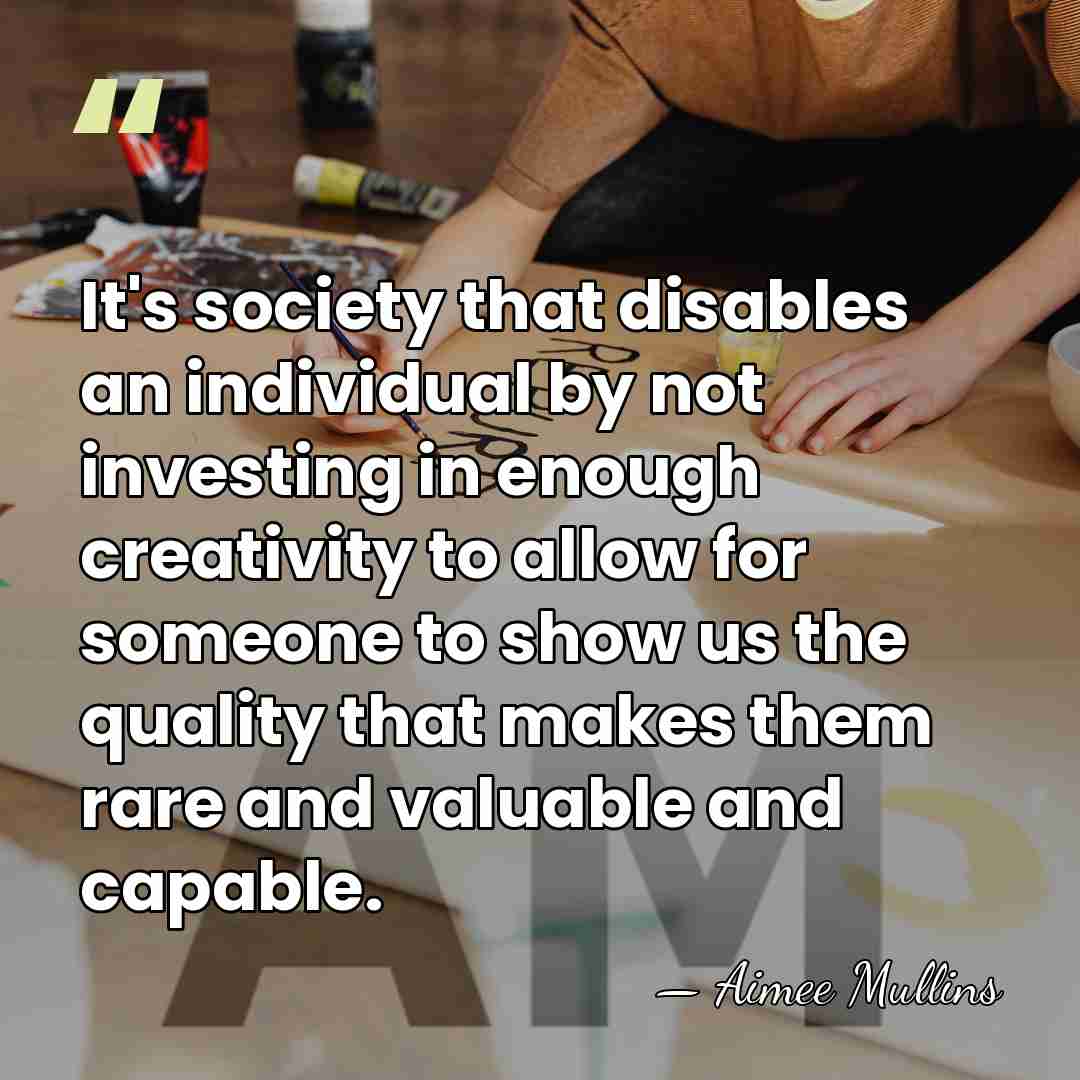 It's society that disables an individual by not investing in enough creativity&hellip; - Aimee Mullins