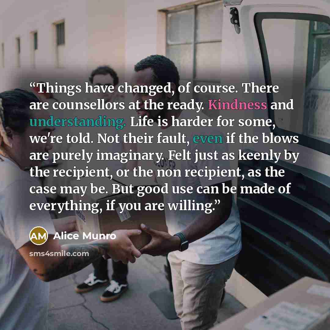 “Things have changed, of course. There are counsellors at the ready. Kindness and understanding. Life is harder for some, we're told. Not their fault, even if the blows are purely imaginary. Felt just as keenly by the recipient, or the non recipient, as the case may be. But good use can be made of…” quote by Alice Munro