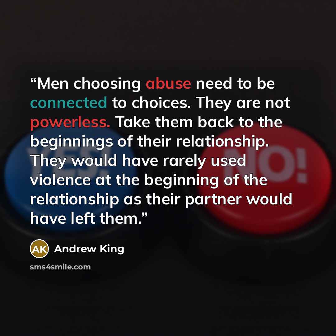 “Men choosing abuse need to be connected to choices. They are not powerless. Take them back to the beginnings of their relationship. They would have rarely used violence at the beginning of the relationship as their partner would have left them.” quote by Andrew King