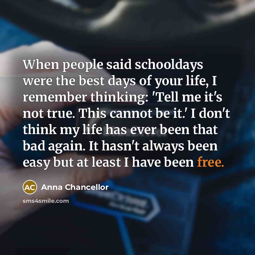“When people said schooldays were the best days of your life, I remember thinking: 'Tell me it's not true. This cannot be it.' I don't think my life has ever been that bad again. It hasn't always been easy but at least I have been free.” quote by Anna Chancellor
