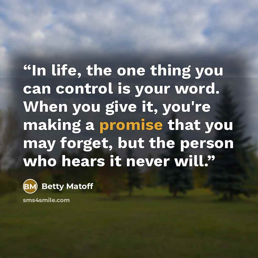 “In life, the one thing you can control is your word. When you give it, you're making a promise that you may forget, but the person who hears it never will.” quote by Betty Matoff