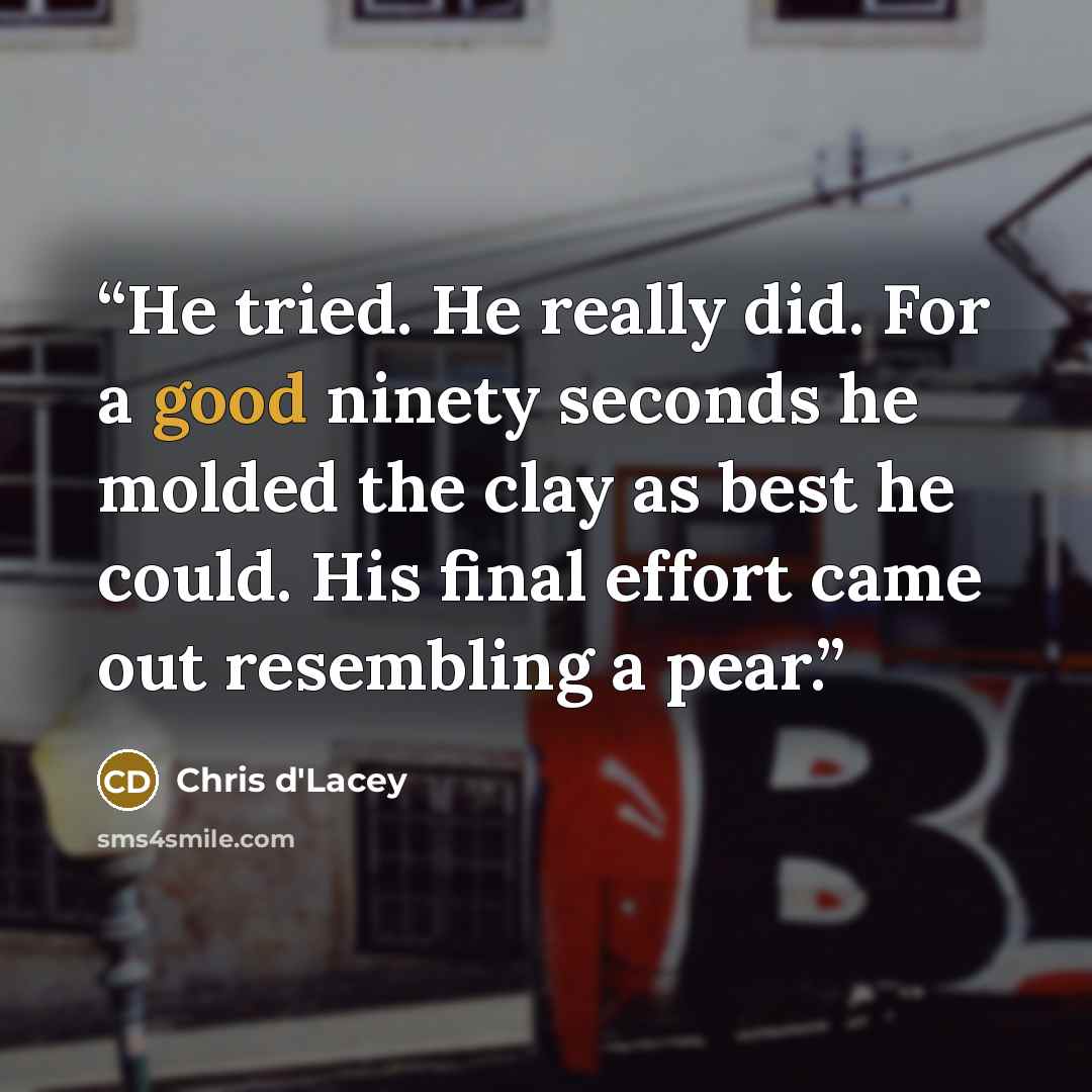 “He tried. He really did. For a good ninety seconds he molded the clay as best he could. His final effort came out resembling a pear.” quote by Chris d'Lacey