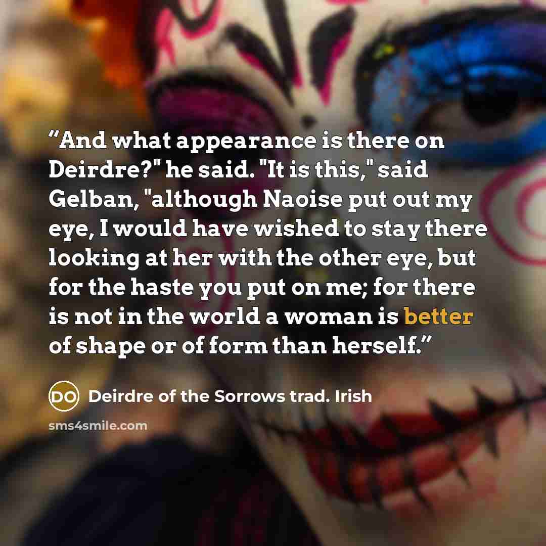 “And what appearance is there on Deirdre?" he said. "It is this," said Gelban, "although Naoise put out my eye, I would have wished to stay there looking at her with the other eye, but for the haste you put on me; for there is not in the world a woman is better of shape or of form than herself.” quote by Deirdre of the Sorrows trad. Irish