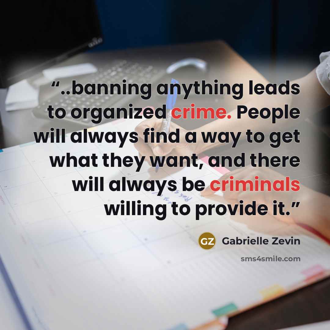 “..banning anything leads to organized crime. People will always find a way to get what they want, and there will always be criminals willing to provide it.” quote by Gabrielle Zevin