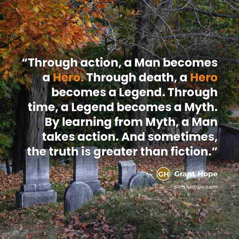 “Through action, a Man becomes a Hero. Through death, a Hero becomes a Legend. Through time, a Legend becomes a Myth. By learning from Myth, a Man takes action. And sometimes, the truth is greater than fiction.” quote by Grant Hope