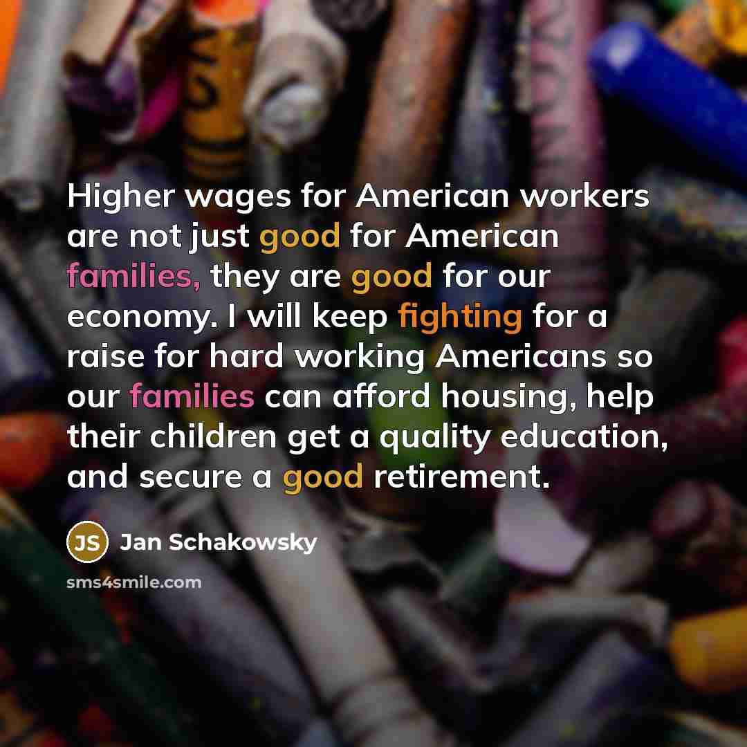 “Higher wages for American workers are not just good for American families, they are good for our economy. I will keep fighting for a raise for hard working Americans so our families can afford housing, help their children get a quality education, and secure a good retirement.” quote by Jan Schakowsky