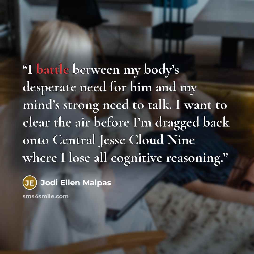 “I battle between my body’s desperate need for him and my mind’s strong need to talk. I want to clear the air before I’m dragged back onto Central Jesse Cloud Nine where I lose all cognitive reasoning.” quote by Jodi Ellen Malpas