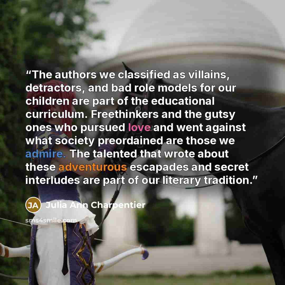 “The authors we classified as villains, detractors, and bad role models for our children are part of the educational curriculum. Freethinkers and the gutsy ones who pursued love and went against what society preordained are those we admire. The talented that wrote about these adventurous escapades…” quote by Julia Ann Charpentier