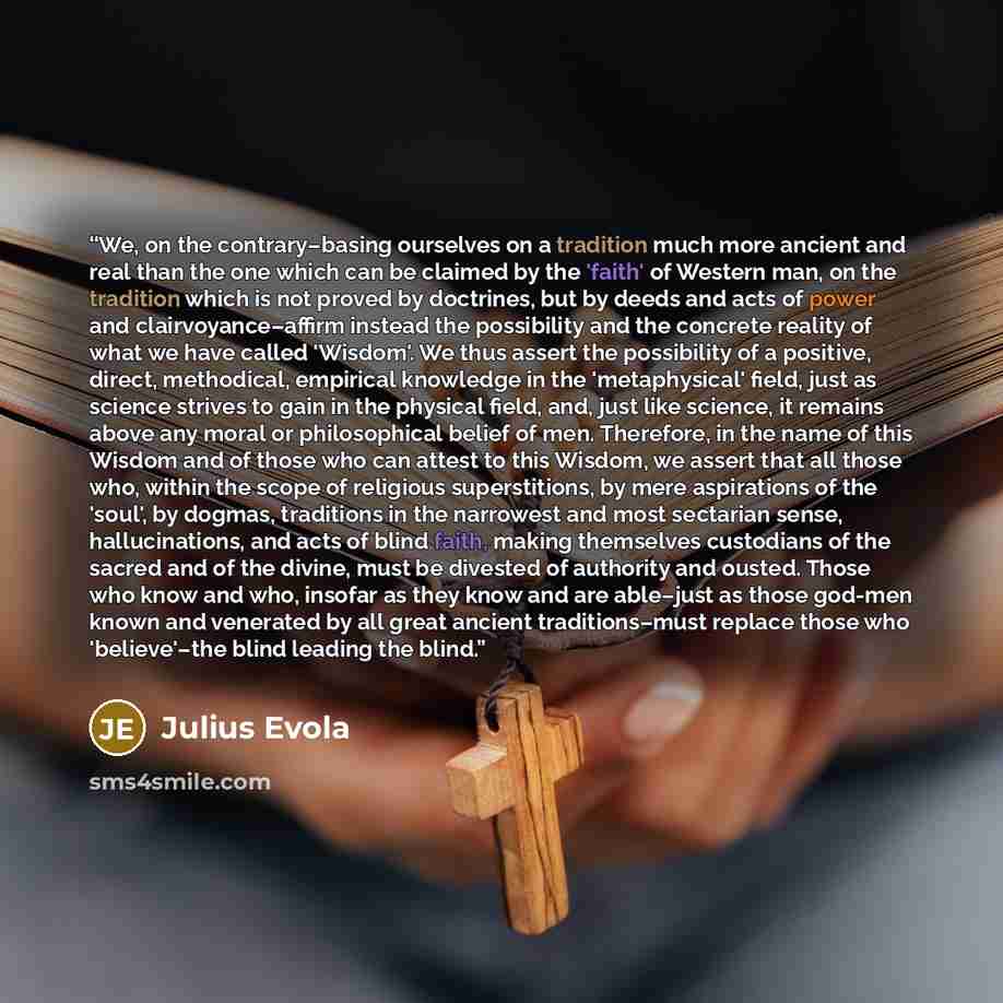 “We, on the contrary–basing ourselves on a tradition much more ancient and real than the one which can be claimed by the 'faith' of Western man, on the tradition which is not proved by doctrines, but by deeds and acts of power and clairvoyance–affirm instead the possibility and the concrete reality…” quote by Julius Evola