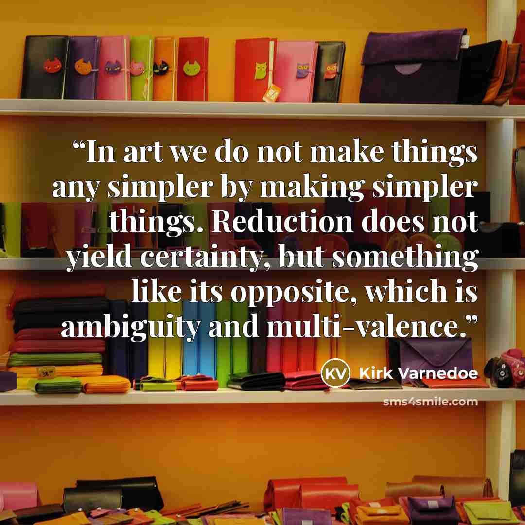 “In art we do not make things any simpler by making simpler things. Reduction does not yield certainty, but something like its opposite, which is ambiguity and multi-valence.” quote by Kirk Varnedoe