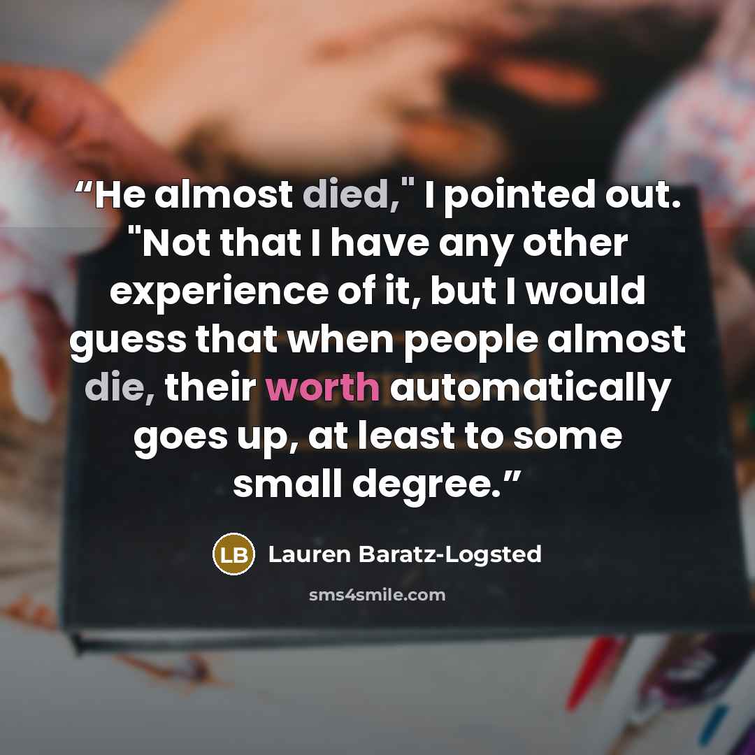 “He almost died," I pointed out. "Not that I have any other experience of it, but I would guess that when people almost die, their worth automatically goes up, at least to some small degree.” quote by Lauren Baratz-Logsted