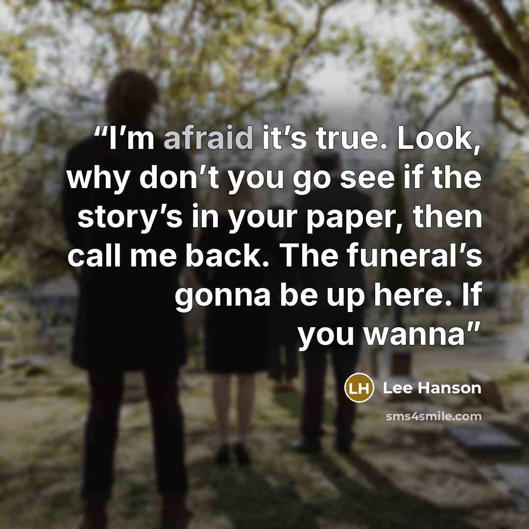 “I’m afraid it’s true. Look, why don’t you go see if the story’s in your paper, then call me back. The funeral’s gonna be up here. If you wanna” quote by Lee Hanson
