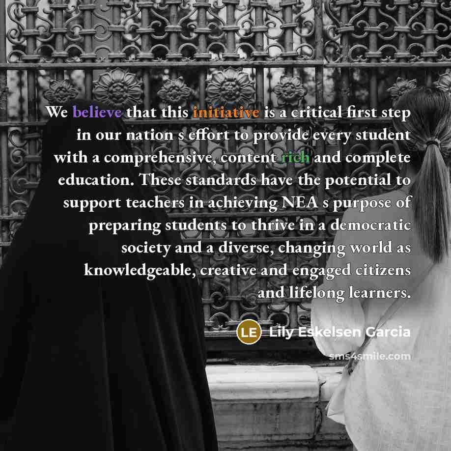 “We believe that this initiative is a critical first step in our nation s effort to provide every student with a comprehensive, content rich and complete education. These standards have the potential to support teachers in achieving NEA s purpose of preparing students to thrive in a democratic…” quote by Lily Eskelsen Garcia