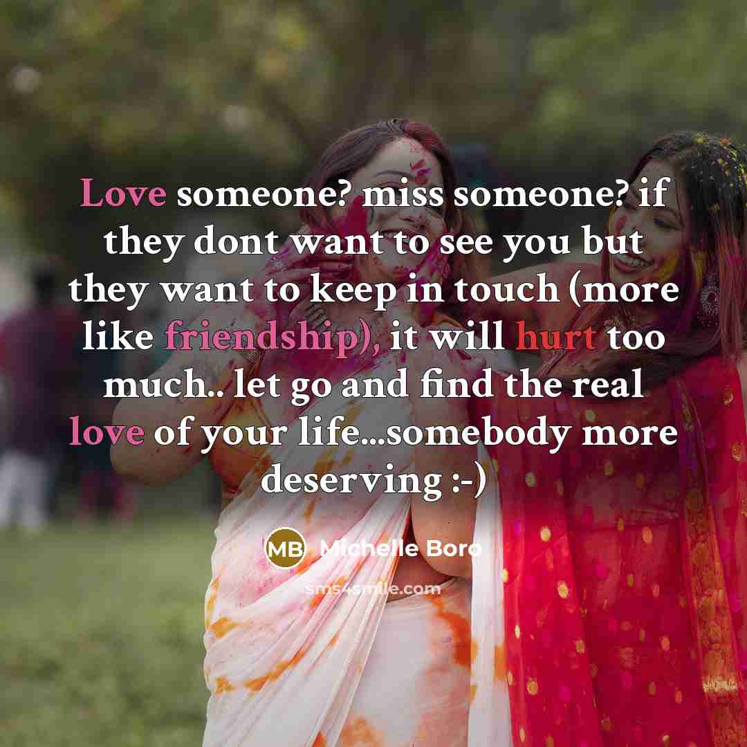 “Love someone? miss someone? if they dont want to see you but they want to keep in touch (more like friendship), it will hurt too much.. let go and find the real love of your life...somebody more deserving :-)” quote by Michelle Boro