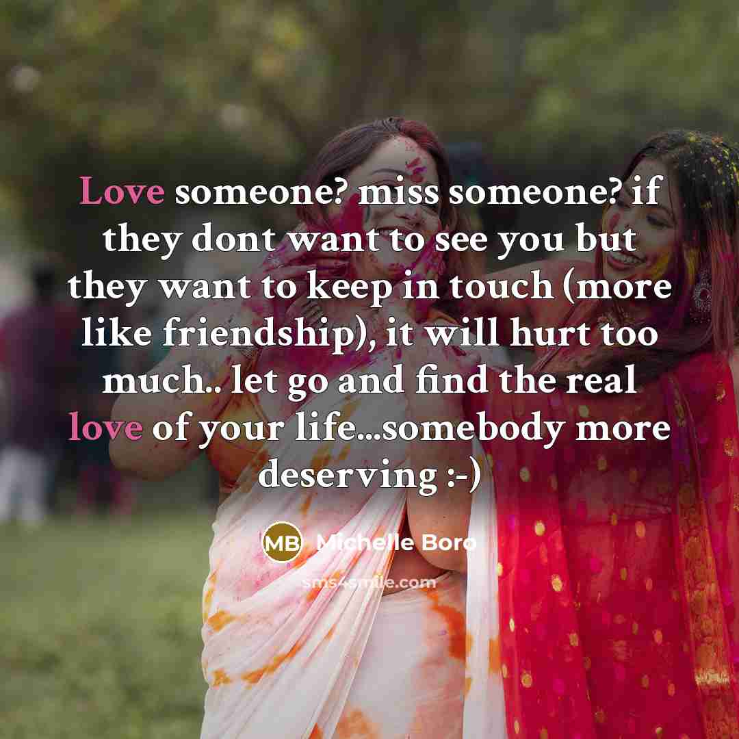 “Love someone? miss someone? if they dont want to see you but they want to keep in touch (more like friendship), it will hurt too much.. let go and find the real love of your life...somebody more deserving :-)” quote by Michelle Boro