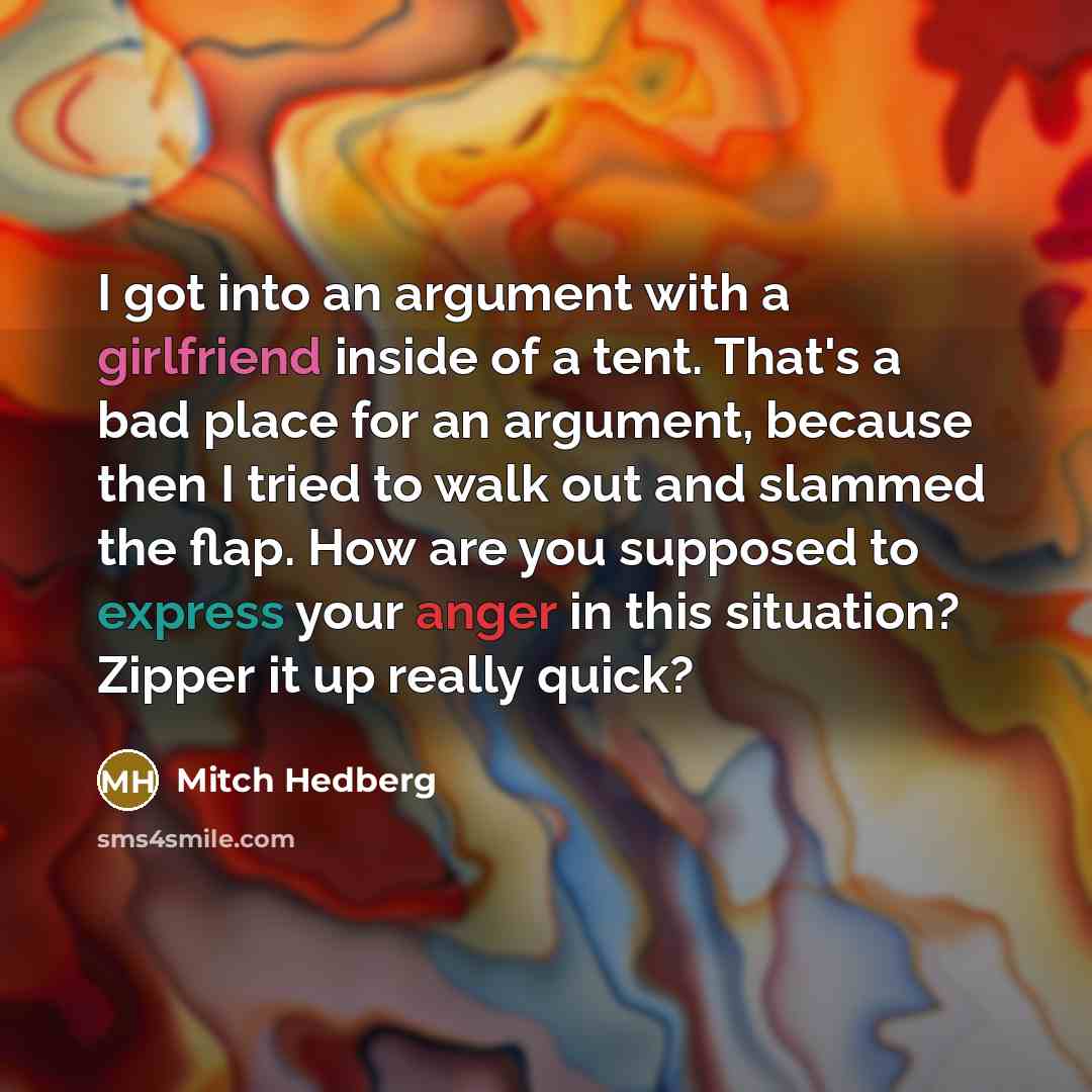 “I got into an argument with a girlfriend inside of a tent. That's a bad place for an argument, because then I tried to walk out and slammed the flap. How are you supposed to express your anger in this situation? Zipper it up really quick?” quote by Mitch Hedberg