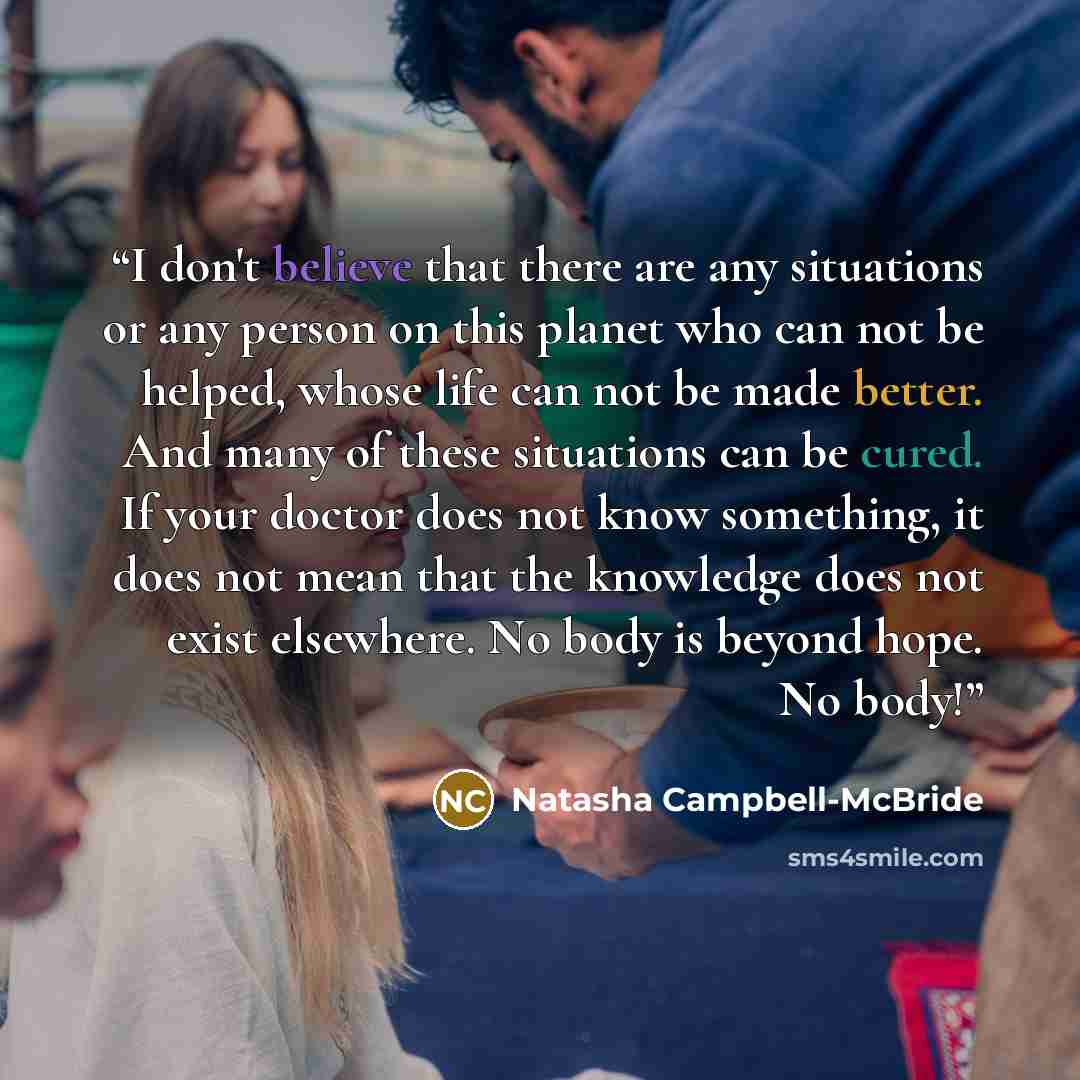 “I don't believe that there are any situations or any person on this planet who can not be helped, whose life can not be made better. And many of these situations can be cured. If your doctor does not know something, it does not mean that the knowledge does not exist elsewhere. No body is beyond…” quote by Natasha Campbell-McBride