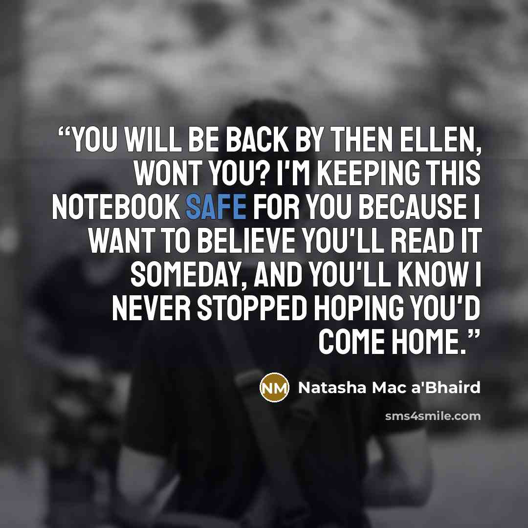 “You will be back by then Ellen, wont you? I'm keeping this notebook safe for you because I want to believe you'll read it someday, and you'll know I never stopped hoping you'd come home.” quote by Natasha Mac a'Bhaird