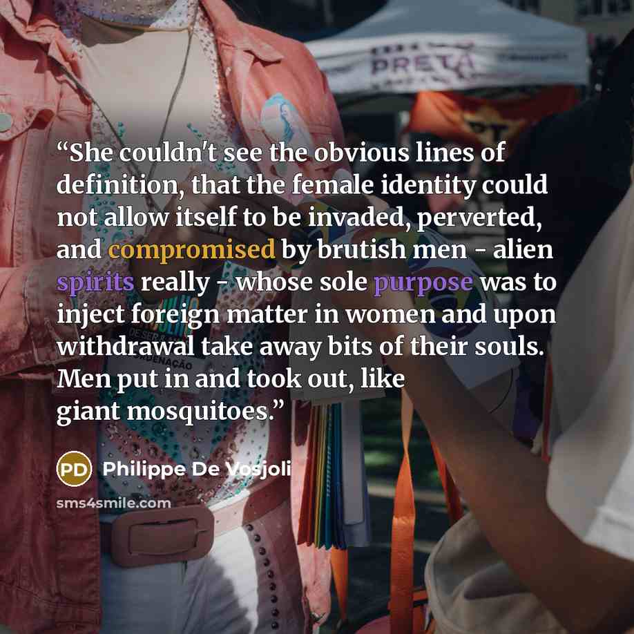 “She couldn't see the obvious lines of definition, that the female identity could not allow itself to be invaded, perverted, and compromised by brutish men - alien spirits really - whose sole purpose was to inject foreign matter in women and upon withdrawal take away bits of their souls. Men put in…” quote by Philippe De Vosjoli